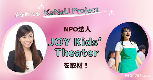 NPO法人「JOY Kids’ Theater」を取材！次世代育成“KaNaU Project”で夢を叶える